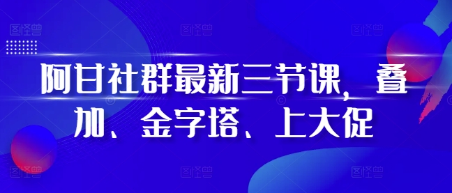 阿甘社群最新三节课，叠加、金字塔、上大促-时课网赚