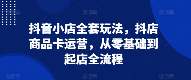 抖音小店全套玩法，抖店商品卡运营，从零基础到起店全流程-时课网赚