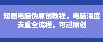 短剧电脑伪原创教程，电脑深度去重全流程，可过原创-时课网赚
