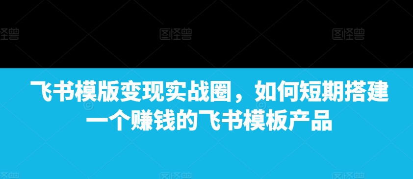 飞书模版变现实战圈，如何短期搭建一个赚钱的飞书模板产品-时课网赚