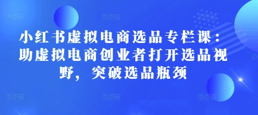 小红书虚拟电商选品专栏课：助虚拟电商创业者打开选品视野，突破选品瓶颈-时课网赚