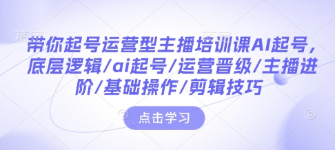 带你起号运营型主播培训课AI起号，底层逻辑/ai起号/运营晋级/主播进阶/基础操作/剪辑技巧-时课网赚